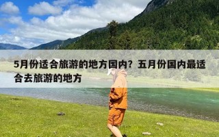 5月份适合旅游的地方国内？五月份国内最适合去旅游的地方