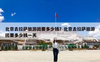 北京去拉萨旅游团要多少钱？北京去拉萨旅游团要多少钱一天
