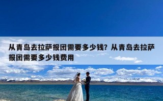从青岛去拉萨报团需要多少钱？从青岛去拉萨报团需要多少钱费用