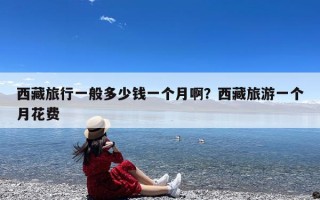 西藏旅行一般多少钱一个月啊？西藏旅游一个月花费