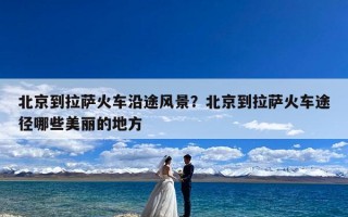 北京到拉萨火车沿途风景？北京到拉萨火车途径哪些美丽的地方