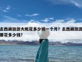 去西藏旅游大概花多少钱一个月？去西藏旅游要花多少钱?