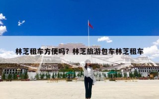 林芝租车方便吗？林芝旅游包车林芝租车