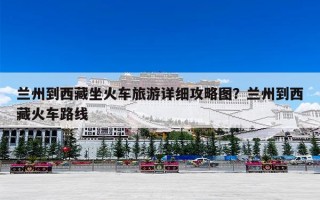 兰州到西藏坐火车旅游详细攻略图？兰州到西藏火车路线