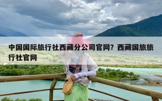 中国国际旅行社西藏分公司官网？西藏国旅旅行社官网