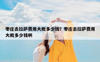 枣庄去拉萨费用大概多少钱？枣庄去拉萨费用大概多少钱啊