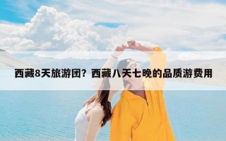 西藏8天旅游团？西藏八天七晚的品质游费用