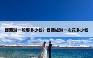 西藏游一般要多少钱？西藏旅游一次花多少钱