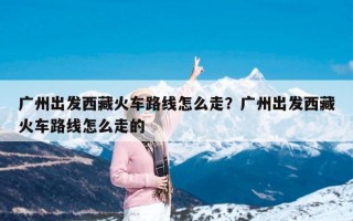 广州出发西藏火车路线怎么走？广州出发西藏火车路线怎么走的