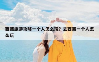西藏旅游攻略一个人怎么玩？去西藏一个人怎么玩