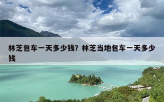林芝包车一天多少钱？林芝当地包车一天多少钱