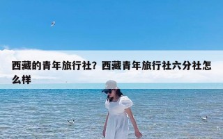 西藏的青年旅行社？西藏青年旅行社六分社怎么样