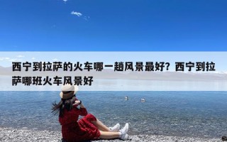 西宁到拉萨的火车哪一趟风景最好？西宁到拉萨哪班火车风景好