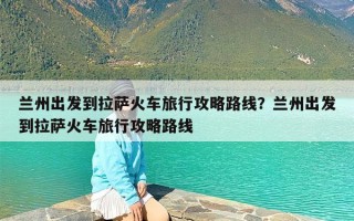 兰州出发到拉萨火车旅行攻略路线？兰州出发到拉萨火车旅行攻略路线