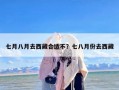 七月八月去西藏合适不？七八月份去西藏