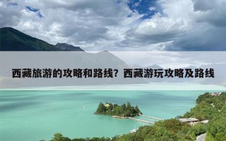 西藏旅游的攻略和路线？西藏游玩攻略及路线