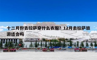 十二月份去拉萨穿什么衣服？12月去拉萨旅游适合吗