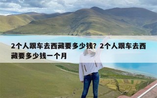 2个人跟车去西藏要多少钱？2个人跟车去西藏要多少钱一个月