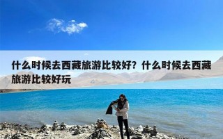 什么时候去西藏旅游比较好？什么时候去西藏旅游比较好玩
