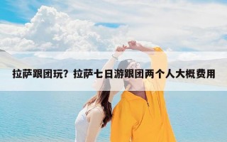 拉萨跟团玩？拉萨七日游跟团两个人大概费用