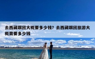 去西藏跟团大概要多少钱？去西藏跟团旅游大概需要多少钱