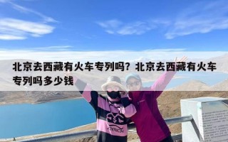 北京去西藏有火车专列吗？北京去西藏有火车专列吗多少钱