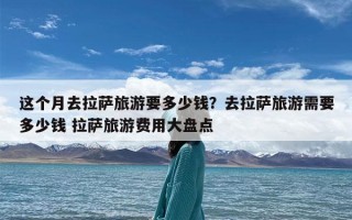 这个月去拉萨旅游要多少钱？去拉萨旅游需要多少钱 拉萨旅游费用大盘点