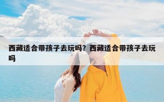 西藏适合带孩子去玩吗？西藏适合带孩子去玩吗