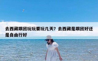 去西藏跟团玩玩要玩几天？去西藏是跟团好还是自由行好