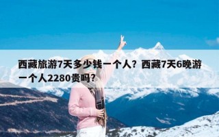 西藏旅游7天多少钱一个人？西藏7天6晚游一个人2280贵吗?