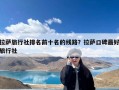 拉萨旅行社排名前十名的线路？拉萨口碑最好旅行社