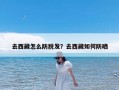 去西藏怎么防脱发？去西藏如何防晒