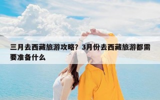 三月去西藏旅游攻略？3月份去西藏旅游都需要准备什么