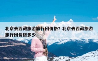 北京去西藏旅游旅行团价格？北京去西藏旅游旅行团价格多少