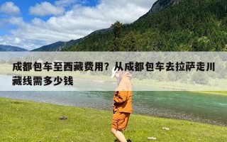 成都包车至西藏费用？从成都包车去拉萨走川藏线需多少钱