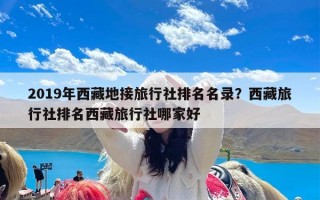 2019年西藏地接旅行社排名名录？西藏旅行社排名西藏旅行社哪家好