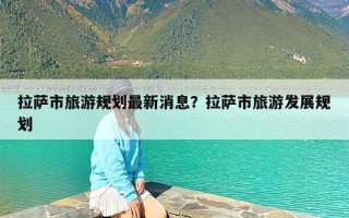 拉萨市旅游规划最新消息？拉萨市旅游发展规划
