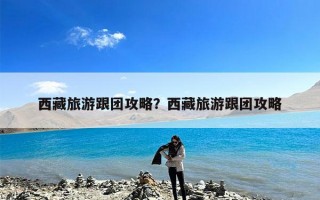 西藏旅游跟团攻略？西藏旅游跟团攻略