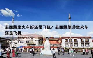 去西藏坐火车好还是飞机？去西藏旅游坐火车还是飞机