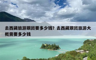 去西藏旅游跟团要多少钱？去西藏跟团旅游大概需要多少钱