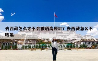 去西藏怎么才不会被晒高原红？去西藏怎么不晒黑