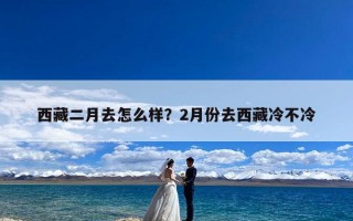 西藏二月去怎么样？2月份去西藏冷不冷