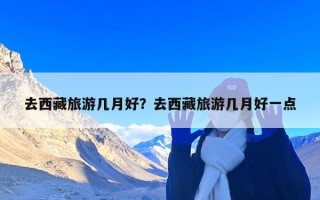 去西藏旅游几月好？去西藏旅游几月好一点