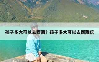 孩子多大可以去西藏？孩子多大可以去西藏玩