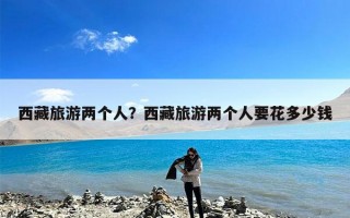 西藏旅游两个人？西藏旅游两个人要花多少钱