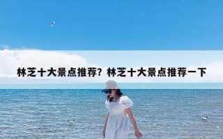 林芝十大景点推荐？林芝十大景点推荐一下