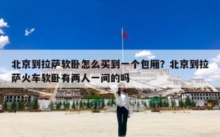北京到拉萨软卧怎么买到一个包厢？北京到拉萨火车软卧有两人一间的吗