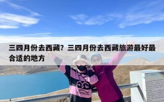 三四月份去西藏？三四月份去西藏旅游最好最合适的地方