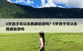 6岁孩子可以去西藏旅游吗？6岁孩子可以去西藏旅游吗