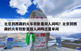 北京到西藏的火车软卧是双人间吗？北京到西藏的火车软卧是双人间吗还是单间